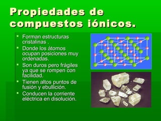 Propiedades de
compuestos iónicos.
  Forman estructuras
   cristalinas .
  Donde los átomos
   ocupan posiciones muy
   ordenadas.
  Son duros pero frágiles
   ya que se rompen con
   facilidad.
  Tienen altos puntos de
   fusión y ebullición.
  Conducen la corriente
   eléctrica en disolución.
 