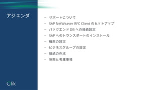 アジェンダ • サポートについて
• SAP NetWeaver RFC Client のセットアップ
• バックエンド DB への接続設定
• SAP へのトランスポートのインストール
• 権限の設定
• ビジネスグループの設定
• 接続の作...