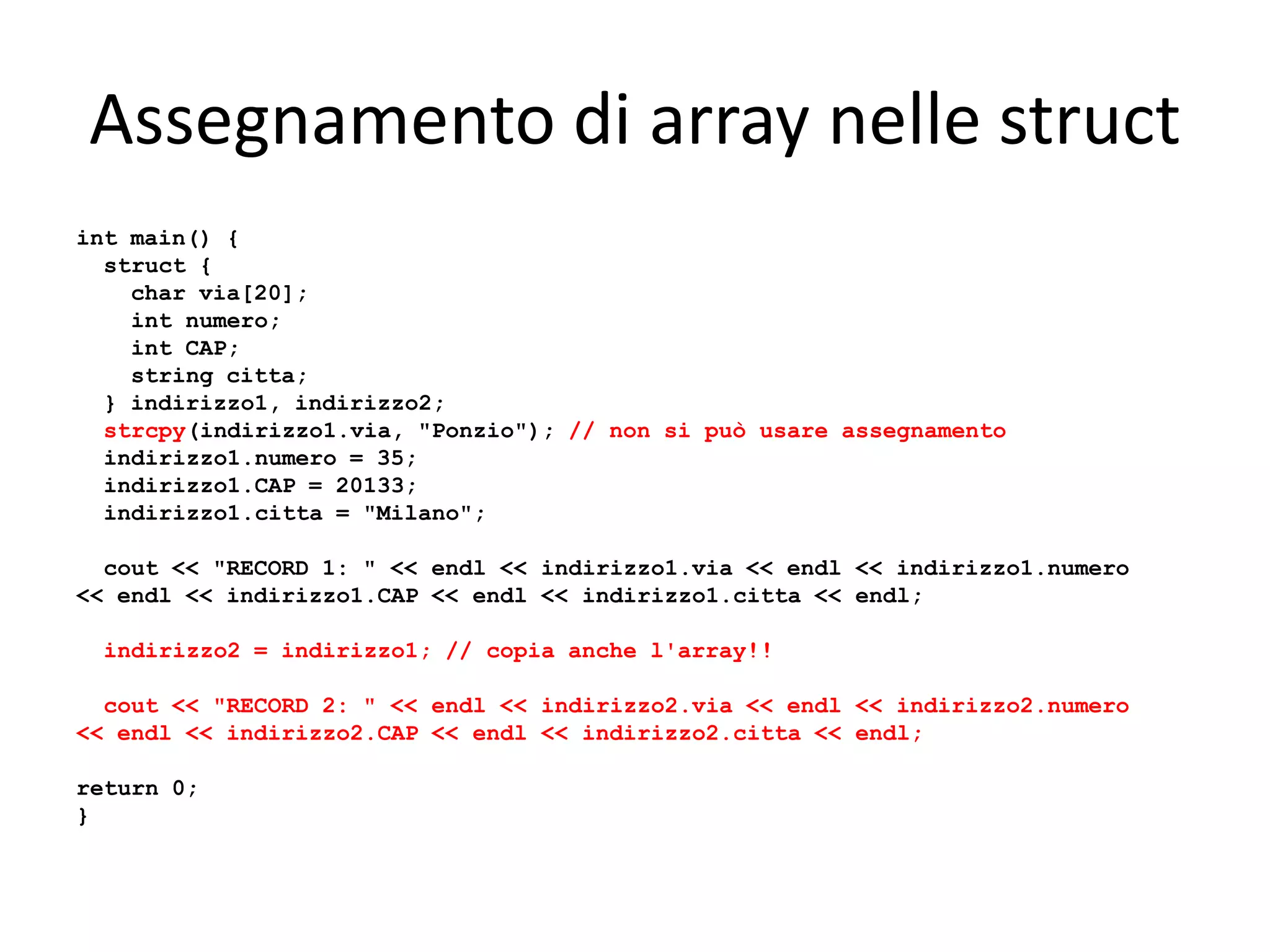 Assegnamento di array nelle struct
int main() {
struct {
char via[20];
int numero;
int CAP;
string citta;
} indirizzo1, indirizzo2;
strcpy(indirizzo1.via, "Ponzio"); // non si può usare assegnamento
indirizzo1.numero = 35;
indirizzo1.CAP = 20133;
indirizzo1.citta = "Milano";
cout << "RECORD 1: " << endl << indirizzo1.via << endl << indirizzo1.numero
<< endl << indirizzo1.CAP << endl << indirizzo1.citta << endl;
indirizzo2 = indirizzo1; // copia anche l'array!!
cout << "RECORD 2: " << endl << indirizzo2.via << endl << indirizzo2.numero
<< endl << indirizzo2.CAP << endl << indirizzo2.citta << endl;
return 0;
}

 
