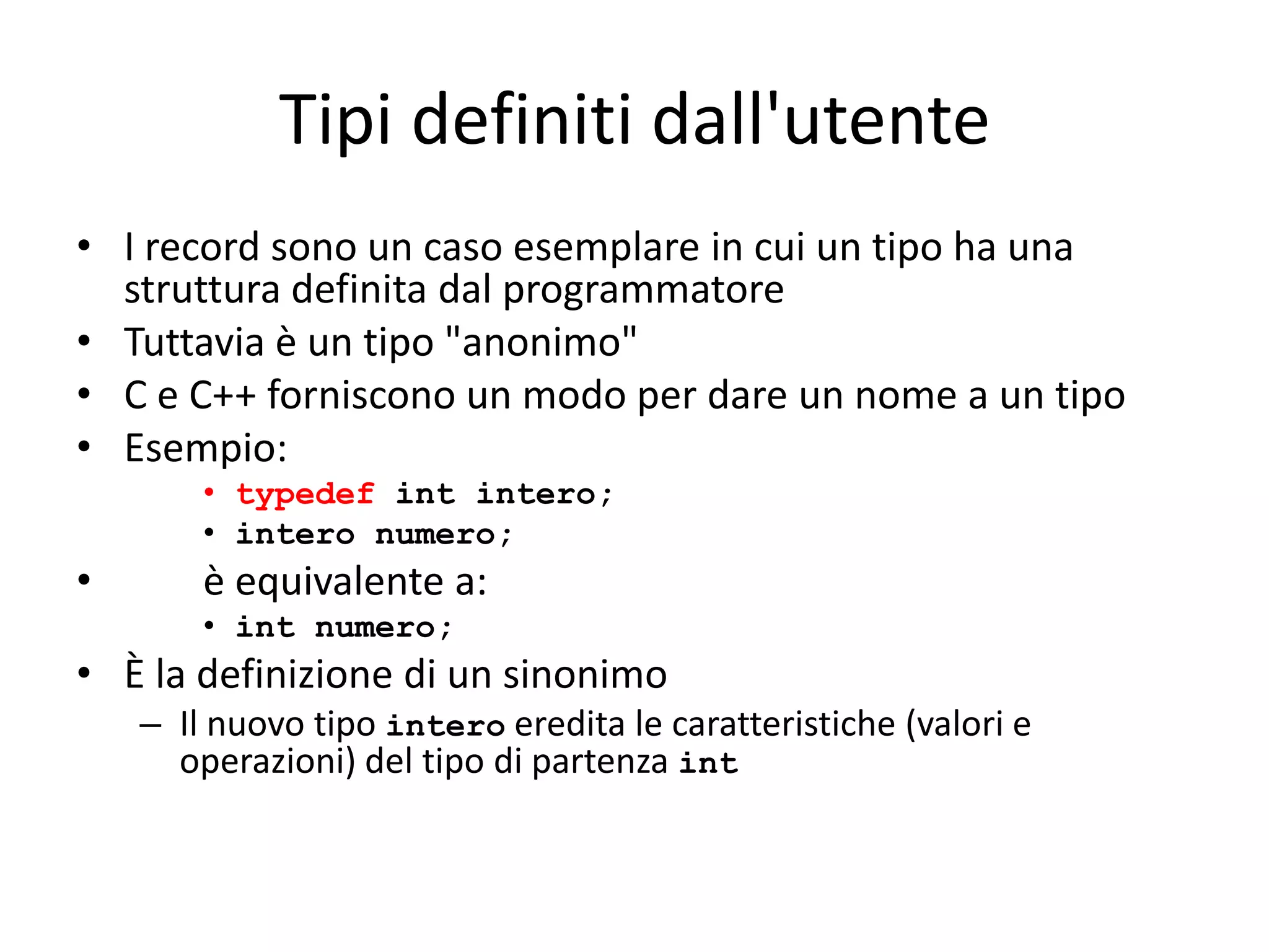 Tipi definiti dall'utente
• I record sono un caso esemplare in cui un tipo ha una
struttura definita dal programmatore
• Tuttavia è un tipo "anonimo"
• C e C++ forniscono un modo per dare un nome a un tipo
• Esempio:
• typedef int intero;
• intero numero;

•

è equivalente a:
• int numero;

• È la definizione di un sinonimo
– Il nuovo tipo intero eredita le caratteristiche (valori e
operazioni) del tipo di partenza int

 