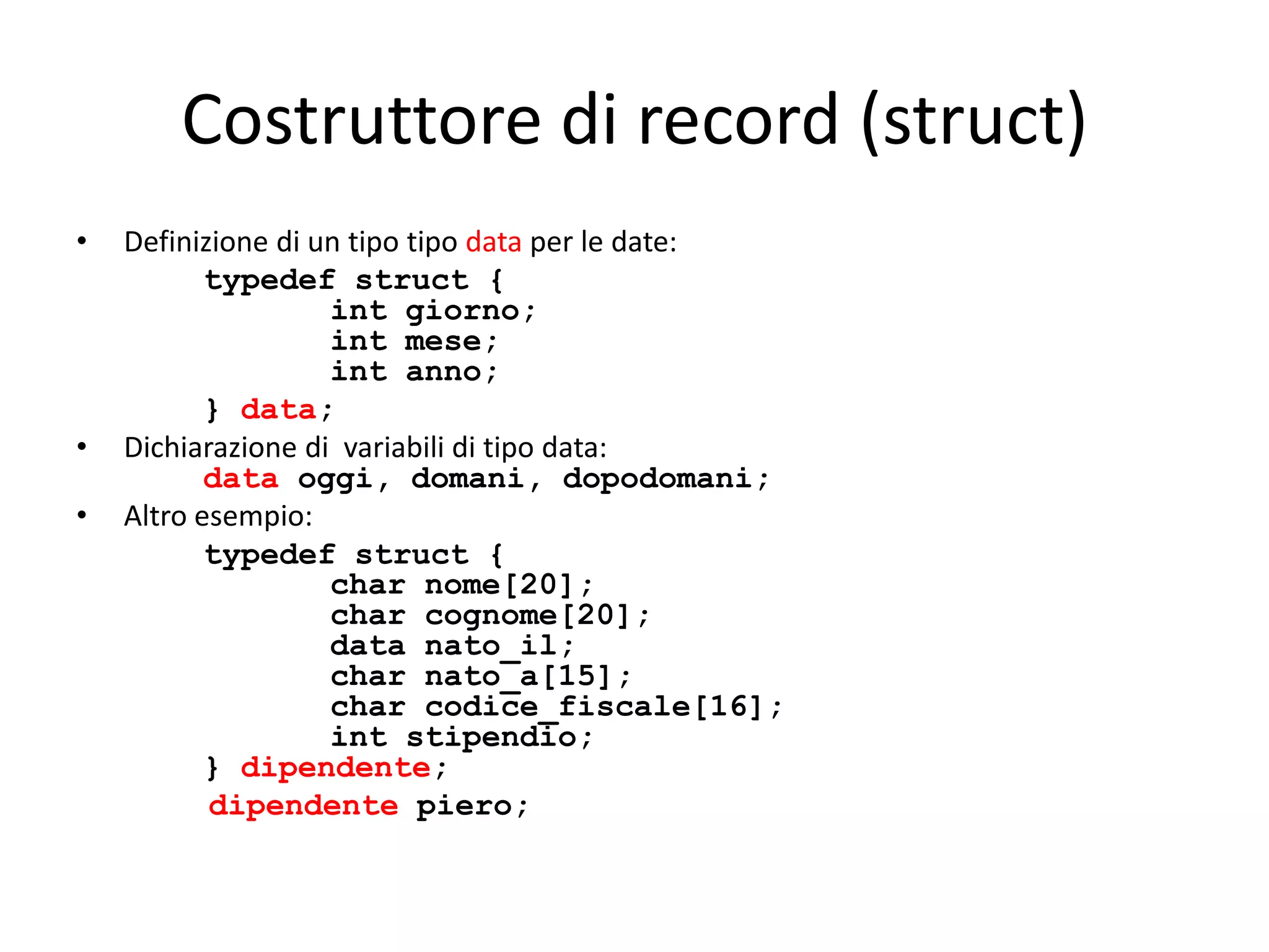 Costruttore di record (struct)
•

•
•

Definizione di un tipo tipo data per le date:
typedef struct {
int giorno;
int mese;
int anno;
} data;
Dichiarazione di variabili di tipo data:
data oggi, domani, dopodomani;
Altro esempio:
typedef struct {
char nome[20];
char cognome[20];
data nato_il;
char nato_a[15];
char codice_fiscale[16];
int stipendio;
} dipendente;
dipendente piero;

 