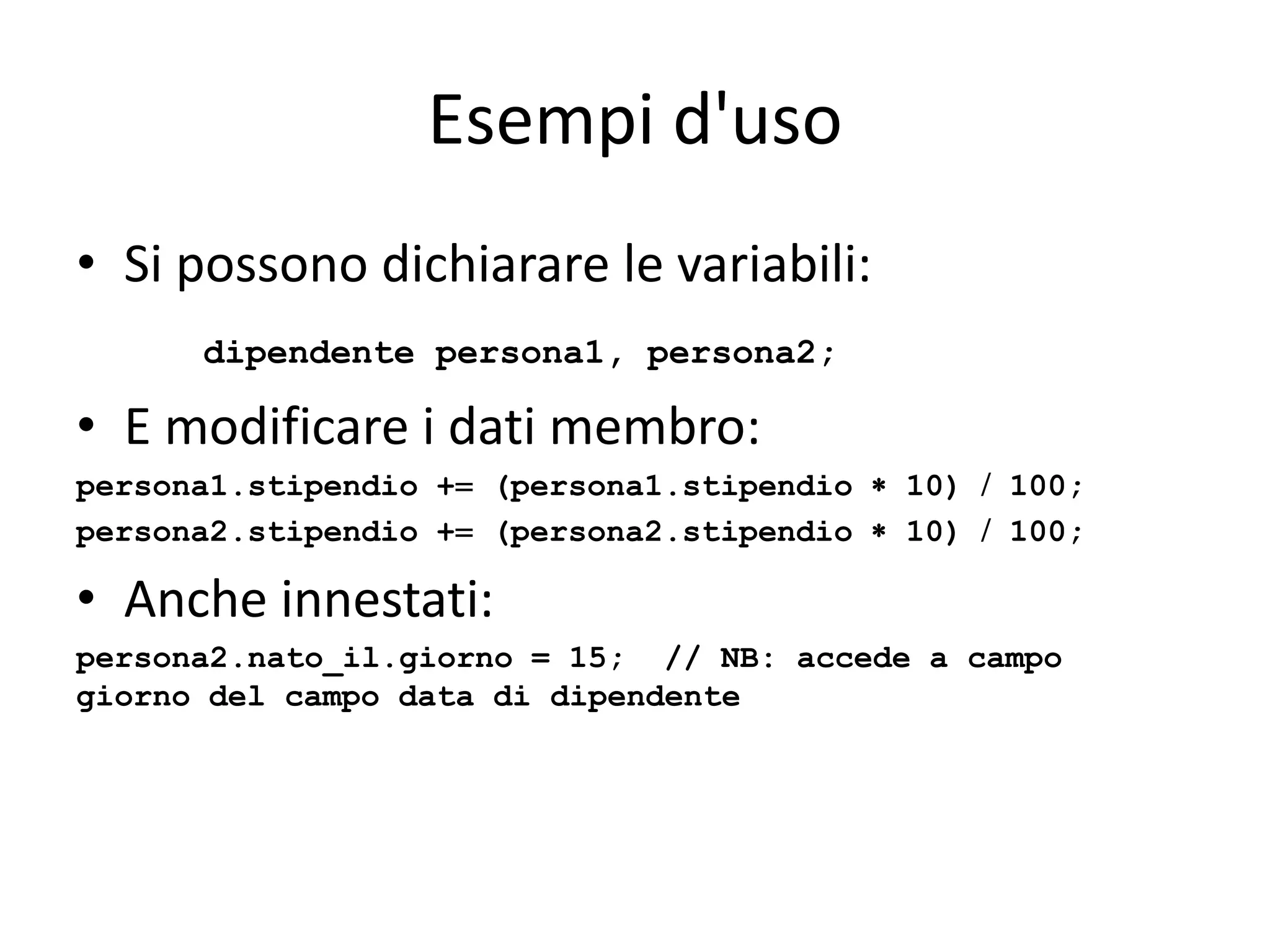 Esempi d'uso
• Si possono dichiarare le variabili:
dipendente persona1, persona2;

• E modificare i dati membro:
persona1.stipendio + (persona1.stipendio  10)  100;
persona2.stipendio + (persona2.stipendio  10)  100;

• Anche innestati:
persona2.nato_il.giorno = 15; // NB: accede a campo
giorno del campo data di dipendente

 