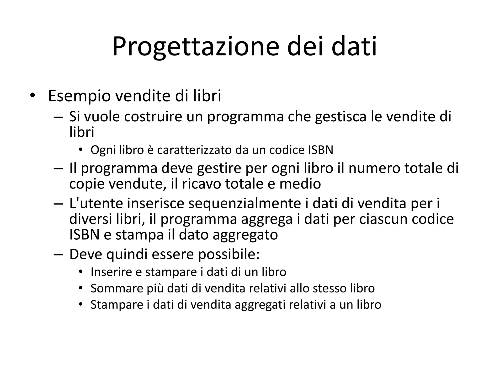 Progettazione dei dati
• Esempio vendite di libri
– Si vuole costruire un programma che gestisca le vendite di
libri
• Ogni libro è caratterizzato da un codice ISBN

– Il programma deve gestire per ogni libro il numero totale di
copie vendute, il ricavo totale e medio
– L'utente inserisce sequenzialmente i dati di vendita per i
diversi libri, il programma aggrega i dati per ciascun codice
ISBN e stampa il dato aggregato
– Deve quindi essere possibile:
• Inserire e stampare i dati di un libro
• Sommare più dati di vendita relativi allo stesso libro
• Stampare i dati di vendita aggregati relativi a un libro

 