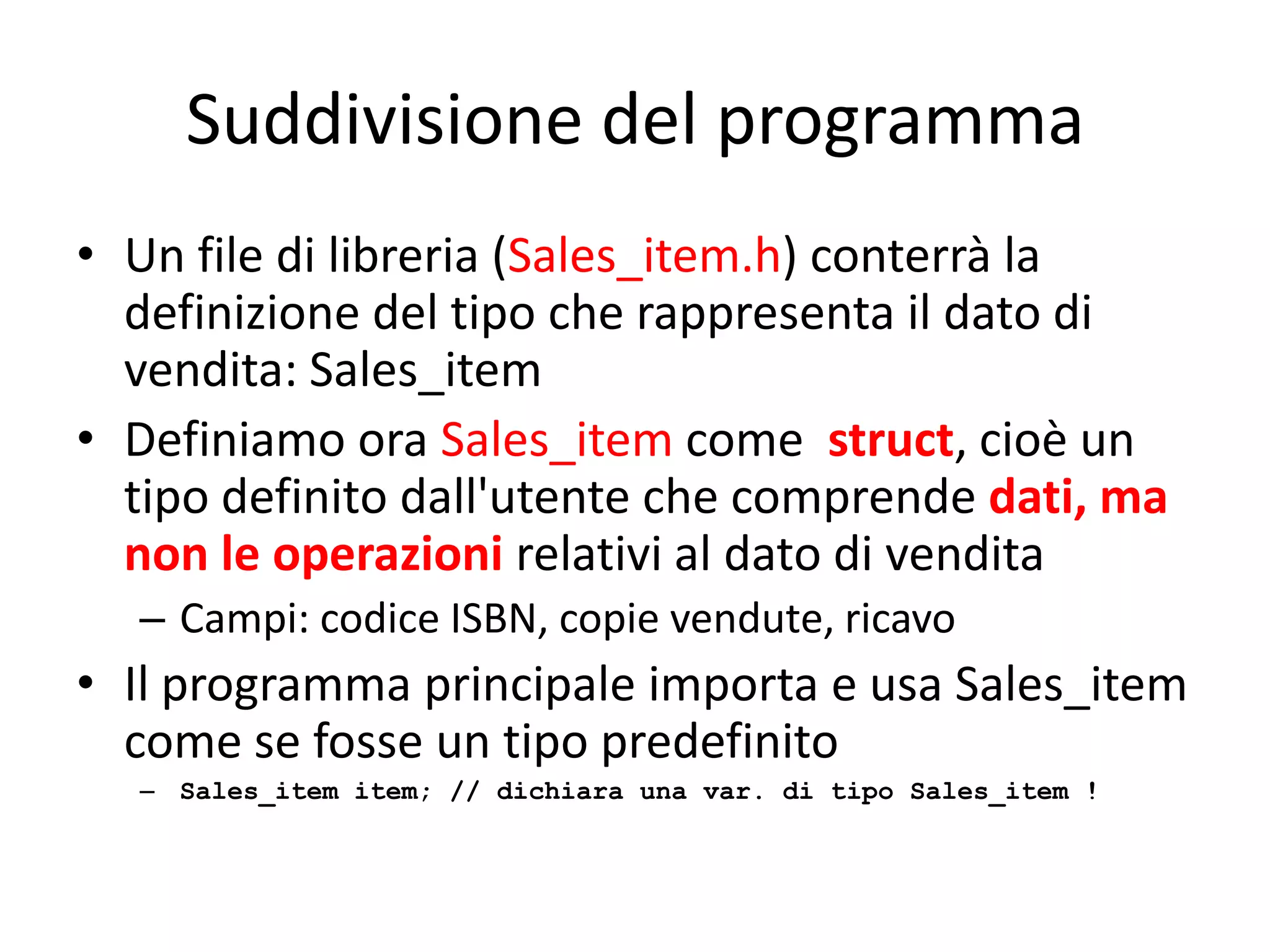 Suddivisione del programma
• Un file di libreria (Sales_item.h) conterrà la
definizione del tipo che rappresenta il dato di
vendita: Sales_item
• Definiamo ora Sales_item come struct, cioè un
tipo definito dall'utente che comprende dati, ma
non le operazioni relativi al dato di vendita
– Campi: codice ISBN, copie vendute, ricavo

• Il programma principale importa e usa Sales_item
come se fosse un tipo predefinito
– Sales_item item; // dichiara una var. di tipo Sales_item !

 