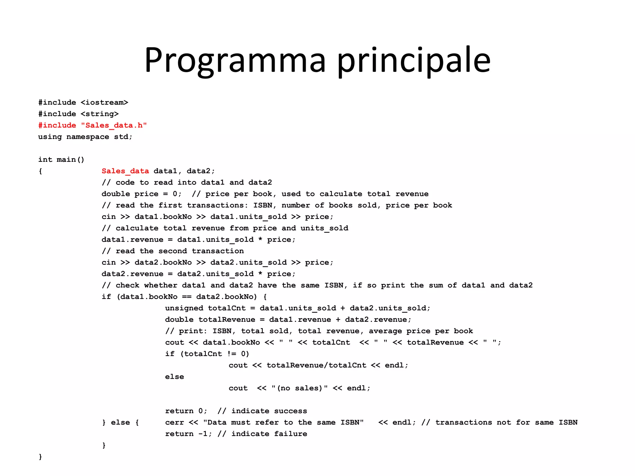 Programma principale
#include <iostream>
#include <string>
#include "Sales_data.h"
using namespace std;
int main()
{

Sales_data data1, data2;
// code to read into data1 and data2
double price = 0; // price per book, used to calculate total revenue
// read the first transactions: ISBN, number of books sold, price per book
cin >> data1.bookNo >> data1.units_sold >> price;
// calculate total revenue from price and units_sold
data1.revenue = data1.units_sold * price;
// read the second transaction
cin >> data2.bookNo >> data2.units_sold >> price;
data2.revenue = data2.units_sold * price;
// check whether data1 and data2 have the same ISBN, if so print the sum of data1 and data2
if (data1.bookNo == data2.bookNo) {
unsigned totalCnt = data1.units_sold + data2.units_sold;
double totalRevenue = data1.revenue + data2.revenue;
// print: ISBN, total sold, total revenue, average price per book
cout << data1.bookNo << " " << totalCnt << " " << totalRevenue << " ";
if (totalCnt != 0)
cout << totalRevenue/totalCnt << endl;
else
cout << "(no sales)" << endl;

} else {

}
}

return 0; // indicate success
cerr << "Data must refer to the same ISBN"
return -1; // indicate failure

<< endl; // transactions not for same ISBN

 