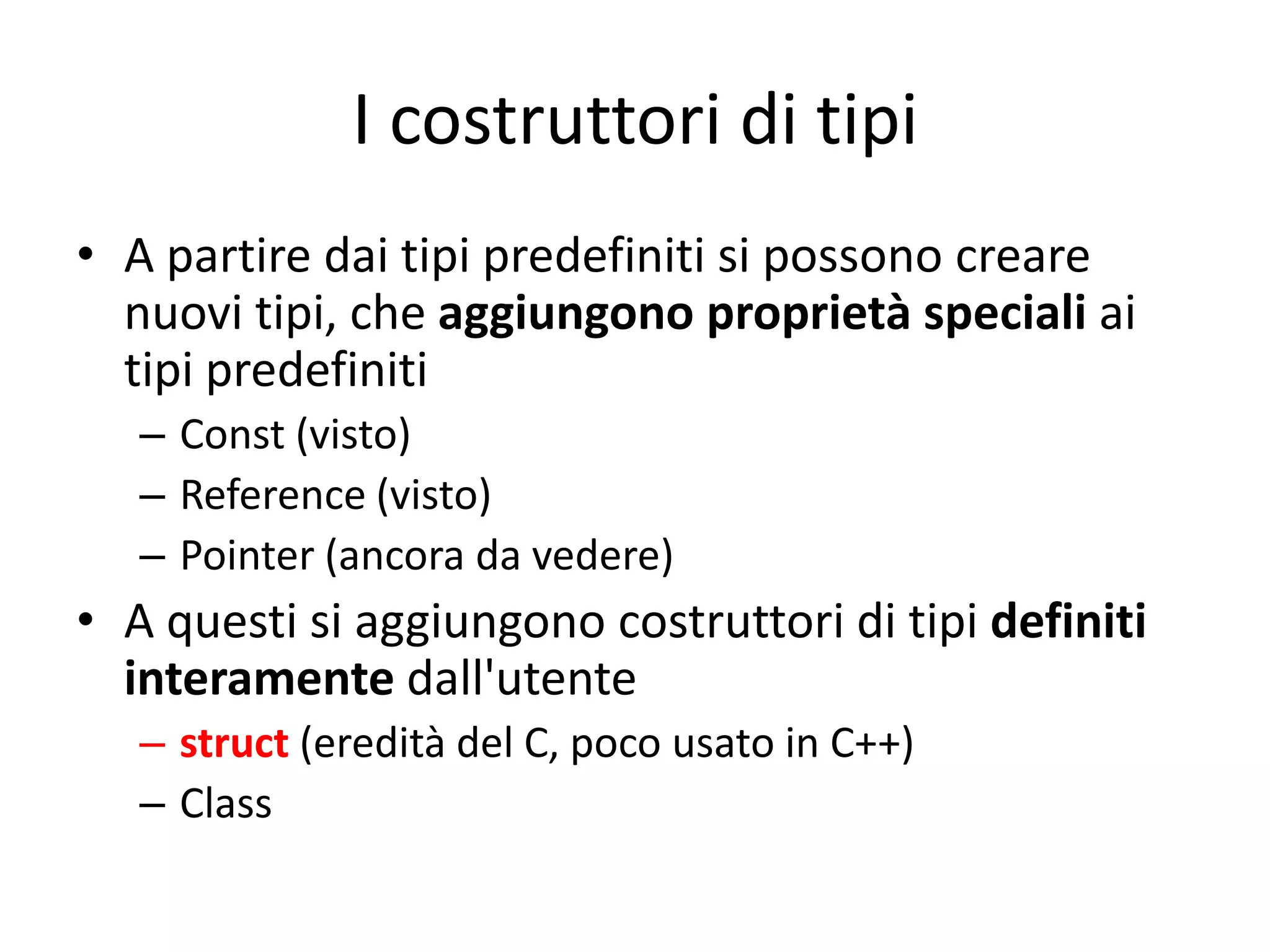 I costruttori di tipi
• A partire dai tipi predefiniti si possono creare
nuovi tipi, che aggiungono proprietà speciali ai
tipi predefiniti
– Const (visto)
– Reference (visto)
– Pointer (ancora da vedere)

• A questi si aggiungono costruttori di tipi definiti
interamente dall'utente
– struct (eredità del C, poco usato in C++)
– Class

 
