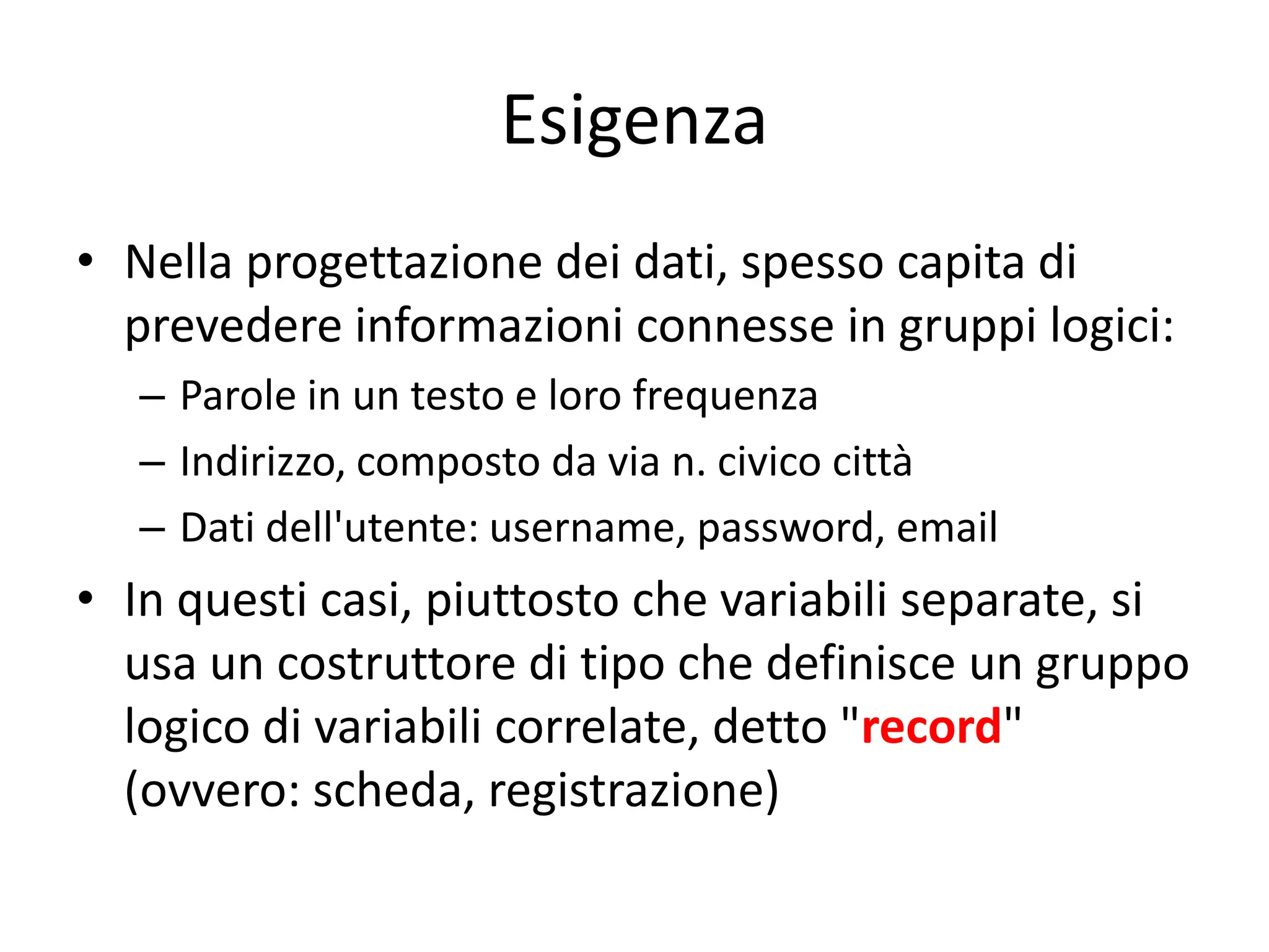 Esigenza
• Nella progettazione dei dati, spesso capita di
prevedere informazioni connesse in gruppi logici:
– Parole in un testo e loro frequenza
– Indirizzo, composto da via n. civico città
– Dati dell'utente: username, password, email

• In questi casi, piuttosto che variabili separate, si
usa un costruttore di tipo che definisce un gruppo
logico di variabili correlate, detto "record"
(ovvero: scheda, registrazione)

 