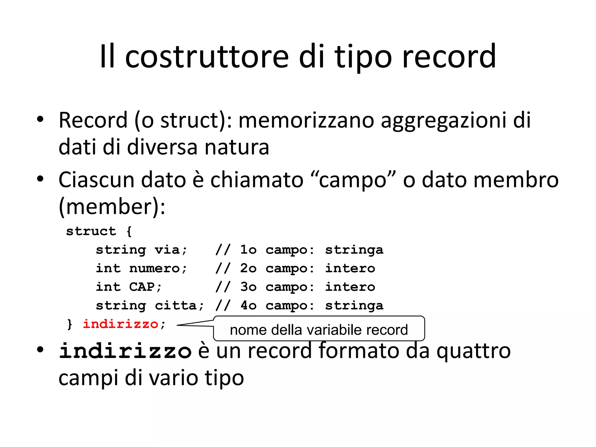 Il costruttore di tipo record
• Record (o struct): memorizzano aggregazioni di
dati di diversa natura
• Ciascun dato è chiamato “campo” o dato membro
(member):
struct {
string via;
int numero;
int CAP;
string citta;
} indirizzo;

//
//
//
//

1o
2o
3o
4o

campo:
campo:
campo:
campo:

stringa
intero
intero
stringa

nome della variabile record

• indirizzo è un record formato da quattro
campi di vario tipo

 