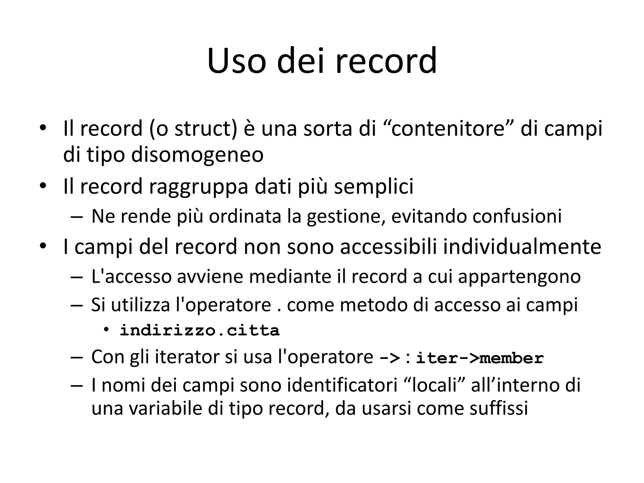 Uso dei record
• Il record (o struct) è una sorta di “contenitore” di campi
di tipo disomogeneo
• Il record raggruppa dati più semplici
– Ne rende più ordinata la gestione, evitando confusioni

• I campi del record non sono accessibili individualmente
– L'accesso avviene mediante il record a cui appartengono
– Si utilizza l'operatore . come metodo di accesso ai campi
• indirizzo.citta

– Con gli iterator si usa l'operatore -> : iter->member
– I nomi dei campi sono identificatori “locali” all’interno di
una variabile di tipo record, da usarsi come suffissi

 