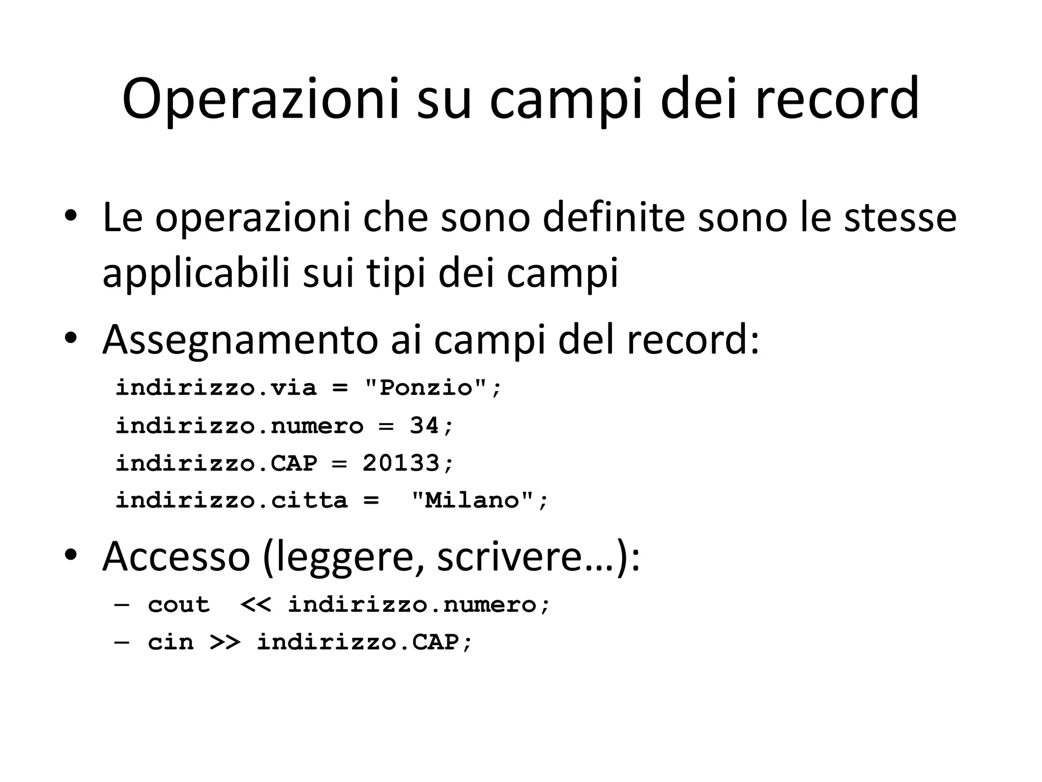 Operazioni su campi dei record
• Le operazioni che sono definite sono le stesse
applicabili sui tipi dei campi
• Assegnamento ai campi del record:
indirizzo.via = "Ponzio";
indirizzo.numero  34;
indirizzo.CAP  20133;
indirizzo.citta = "Milano";

• Accesso (leggere, scrivere…):
– cout << indirizzo.numero;
– cin >> indirizzo.CAP;

 