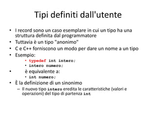 Tipi definiti dall'utente
• I record sono un caso esemplare in cui un tipo ha una
struttura definita dal programmatore
• Tuttavia è un tipo "anonimo"
• C e C++ forniscono un modo per dare un nome a un tipo
• Esempio:
• typedef int intero;
• intero numero;

•

è equivalente a:
• int numero;

• È la definizione di un sinonimo
– Il nuovo tipo intero eredita le caratteristiche (valori e
operazioni) del tipo di partenza int

 