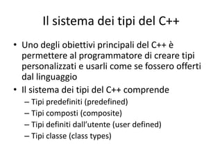 Il sistema dei tipi del C++
• Uno degli obiettivi principali del C++ è
permettere al programmatore di creare tipi
personalizzati e usarli come se fossero offerti
dal linguaggio
• Il sistema dei tipi del C++ comprende
– Tipi predefiniti (predefined)
– Tipi composti (composite)
– Tipi definiti dall’utente (user defined)
– Tipi classe (class types)

 