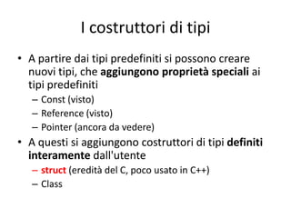 I costruttori di tipi
• A partire dai tipi predefiniti si possono creare
nuovi tipi, che aggiungono proprietà speciali ai
tipi predefiniti
– Const (visto)
– Reference (visto)
– Pointer (ancora da vedere)

• A questi si aggiungono costruttori di tipi definiti
interamente dall'utente
– struct (eredità del C, poco usato in C++)
– Class

 