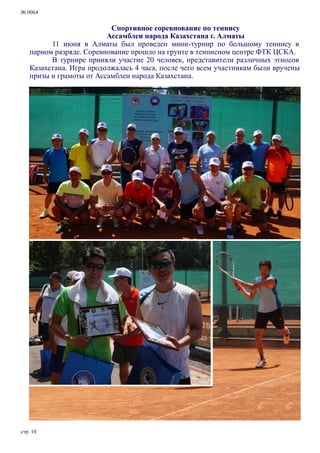 № 0064
стр. 10
Спортивное соревнование по теннису
Ассамблеи народа Казахстана г. Алматы
11 июня в Алматы был проведен мини-турнир по большому теннису в
парном разряде. Соревнование прошло на грунте в теннисном центре ФТК ЦСКА.
В турнире приняли участие 20 человек, представители различных этносов
Казахстана. Игра продолжалась 4 часа, после чего всем участникам были вручены
призы и грамоты от Ассамблеи народа Казахстана.
 