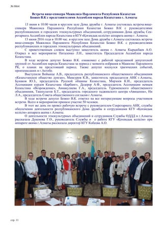 № 0064
стр. 11
Встреча вице-спикера Мажилиса Парламента Республики Казахстан
Божко В.К с представителями Ассамблеи народа Казахстана г. Алматы
13 июня в 10:00 часов в круглом зале Дома дружбы г. Алматы состоялась встреча вице-
спикера Мажилиса Парламента Республики Казахстан Божко В.К с руководителями
республиканских и городских этнокультурных объединений, сотрудниками Дома дружбы, Сек-
ретариата Ассамблеи народа Казахстана и КГУ«Қоғамдық келісім» аппарата акима г. Алматы.
13 июня 2016 года в 10.00 час. в круглом зале Дома дружбы г.Алматы состоялась встреча
вице-спикера Мажилиса Парламента Республики Казахстан Божко В.К. с руководителями
республиканских и городских этнокультурных объединений.
С приветственным словом выступил заместитель акима г. Алматы Кырыкбаев А.О.
Открыл и вел мероприятие Питаленко Л.Н., заместитель Председателя Ассамблеи народа
Казахстана.
В ходе встречи депутат Божко В.К. ознакомил с работой проделанной депутатской
группой от Ассамблеи народа Казахстана за период с момента избрания в Мажилис Парламента
РК, о планах на предстоящий период. Также депутат коснулся трагических событий,
произошедших в г.Актобе.
Выступили Войынце А.В., председатель республиканского общественного объединения
«Казахстанское общество дунган», Мамсуров К.В., заместитель председателя АНК г.Алматы,
Бунаков Ю.З., председатель Русской общины Казахстана, Мирзоев К.И., председатель
Ассоциации курдов Казахстана «Барбанг», Дедерер А.Ф., председатель Ассоциации немцев
Казахстана «Возрождение», Аннакулиева Г.А., председатель Туркменского общественного
объединения, Ташпулатов Б.Т., председатель городского таджикского центра «Авиценна», Ни
Л.А., председатель Совета общественного согласия г.Алматы.
В ходе встречи депутат Божко В.К. ответил на все интересующие вопросы участников
встречи. Всего в мероприятии приняло участие 50 человек.
В этот же день он провел рабочую встречу с руководителем Секретариата АНК, службы
обеспечения деятельности республиканского Дома дружбы и сотрудниками КГУ «Қоғамдық
келісім» аппарата акима г.Алматы.
О деятельности этнокультурных объединений и сотрудников Службы ОДДД в г.Алматы
рассказала Дукенова Г.О., руководитель Службы и о работе КГУ «Қоғамдық келісім» при
аппарате акима г.Алматы рассказала директор КГУ Кобеева А.О.
 