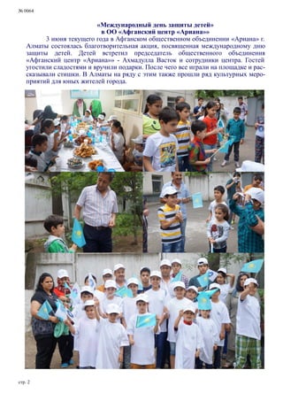 № 0064
стр. 2
«Международный день защиты детей»
в ОО «Афганский центр «Ариана»»
3 июня текущего года в Афганском общественном объединении «Ариана» г.
Алматы состоялась благотворительная акция, посвященная международному дню
защиты детей. Детей встретил председатель общественного объединения
«Афганский центр «Ариана»» - Ахмадулла Васток и сотрудники центра. Гостей
угостили сладостями и вручили подарки. После чего все играли на площадке и рас-
сказывали стишки. В Алматы на ряду с этим также прошли ряд культурных меро-
приятий для юных жителей города.
 