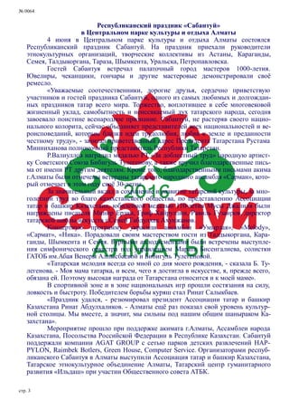 № 0064
стр. 3
Республиканский праздник «Сабантуй»
в Центральном парке культуры и отдыха Алматы
4 июня в Центральном парке культуры и отдыха Алматы состоялся
Республиканский праздник Сабантуй. На праздник приехали руководители
этнокультурных организаций, творческие коллективы из Астаны, Караганды,
Семея, Талдыкоргана, Тараза, Шымкента, Уральска, Петропавловска.
Гостей Сабантуя встречал палаточный город мастеров 1000-летия.
Ювелиры, чеканщики, гончары и другие мастеровые демонстрировали своё
ремесло.
«Уважаемые соотечественники, дорогие друзья, сердечно приветствую
участников и гостей праздника Сабантуй, одного из самых любимых и долгождан-
ных праздников татар всего мира. Торжество, воплотившее в себе многовековой
жизненный уклад, самобытность и неиссякаемый дух татарского народа, сегодня
завоевало поистине всенародное признание. Сабантуй, не растеряв своего нацио-
нального колорита, сейчас объединяет представителей всех национальностей и ве-
роисповеданий, которым близки идеи трудолюбия, любви к земле и преданности
честному труду», - зачитал приветственный адрес Президента Татарстана Рустама
Минниханова полномочный представитель Республики Татарстан.
Р.Валиуллов наградил медалью РТ «За доблестный труд» народную артист-
ку Советского Союза Бибигуль Тулегенову, а также вручил благодарственные пись-
ма от имени РТ другим деятелям. Кроме того, благодарственными письмами акима
г.Алматы были отмечены ветераны татарского народного ансамбля «Сарман», кото-
рый отмечает в этом году своё 30-летие.
За значительный вклад в сохранение и развитие татарской культуры, за мно-
голетний труд во благо казахстанского общества, по представлению Ассоциации
татар и башкир Казахстана, юбилейной медалью 110-летия Мусы Джалиля были
награждены писатели Минир Ерзин, Гриф Хайруллин, Равиль Гузаиров, директор
татарской школы искусств г.Семей Габдулхак Ахунжанов.
Концертную программу украсили ансамбли «Умырзая», «Melody»,
«Сармат», «Ника». Порадовали своим мастерством гости из Талдыкоргана, Кара-
ганды, Шымкента и Семея. Бурными аплодисментами были встречены выступле-
ния симфонического оркестра под управлением Марата Бисенгалиева, солистки
ГАТОБ им.Абая Венеры Алпысбаевой и Бибигуль Тулегеновой.
«Татарская мелодия всегда со мной со дня моего рождения, - сказала Б. Ту-
легенова. - Моя мама татарка, и всем, чего я достигла в искусстве, я, прежде всего,
обязана ей. Поэтому высокая награда от Татарстана относится и к моей маме».
В спортивной зоне и в зоне национальных игр прошли состязания на силу,
ловкость и быстроту. Победителем борьбы куряш стал Ринат Салыкбаев.
«Праздник удался, - резюмировал президент Ассоциации татар и башкир
Казахстана Ринат Абдулхаликов. - Алматы ещё раз показал свой уровень культур-
ной столицы. Мы вместе, а значит, мы сильны под нашим общим шаныраком Ка-
захстана».
Мероприятие прошло при поддержке акимата г.Алматы, Ассамблеи народа
Казахстана, Посольства Российской Федерации в Республике Казахстан. Сабантуй
поддержали компании AGAT GROUP с сетью парков детских развлечений HAP-
PYLON, Raimbek Botlers, Green House, Computer Service. Организаторами респуб-
ликанского Сабантуя в Алматы выступили Ассоциация татар и башкир Казахстана,
Татарское этнокультурное объединение Алматы, Татарский центр гуманитарного
развития «Ильдаш» при участии Общественного совета АТБК.
 