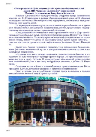 № 0064
стр. 5
«Международный День защиты детей» в рамках общенациональной
акции АНК "Караван милосердия" посвященный
25-летию Независимости Республики Казахстан
4 июня в Алматы на базе Государственного уйгурского театра музыкальной
комедии им. К. Кужамьярова, в рамках общенациональной акции АНК «Караван
милосердия» состоялось благотворительное мероприятие, посвященное Междуна-
родному Дню защиты детей.
На мероприятии приняли участие представители республиканских и город-
ских этнокультурных объединений, общественные деятели, представители государ-
ственных и неправительственных организаций, меценаты.
«Сегодняшняя благотворительная акция организована с целью сбора денеж-
ных средств для больных детей, которым необходима помощь. Поэтому мы устано-
вили специальные боксы. Такие мероприятия и впредь будут проводиться на посто-
янной основе, потому что детям из малообеспеченных семей нужно помогать», -
отметил заместитель председателя Ассамблеи народа Казахстана Леонид Питален-
ко.
Кроме того, Леонид Николаевич рассказал, что в рамках акции был органи-
зован фестиваль национальной кухни и декоративно-прикладного искусства этно-
культурных объединений.
«На самом деле, когда человек знакомится с национальными блюдами и ис-
кусством, он чуть ближе узнает культуру другого народа. Это приумножает взаимо-
уважение друг к другу. Поэтому 10 этнокультурных объединений провели фести-
валь национальной кухни и выставку инструментов этносов», - добавил Л. Пита-
ленко.
Солнечная погода в Алматы поспособствовала проведению концерта. Гости
приходили с детьми, пробовали угощения и оставляли пожертвования.
Стоит отметить, что все собранные средства пошли на помощь в лечении
тяжелобольных Амины Сапар и Зарины Аугамбай.
 