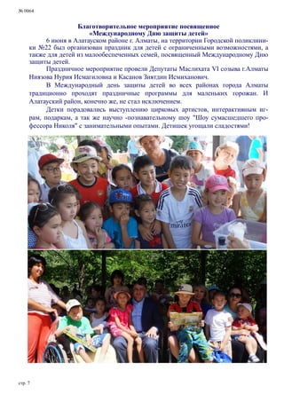 № 0064
стр. 7
Благотворительное мероприятие посвященное
«Международному Дню защиты детей»
6 июня в Алатауском районе г. Алматы, на территории Городской поликлини-
ки №22 был организован праздник для детей с ограниченными возможностями, а
также для детей из малообеспеченных семей, посвященный Международному Дню
защиты детей.
Праздничное мероприятие провели Депутаты Маслихата VI созыва г.Алматы
Ниязова Нурия Исмагиловна и Касанов Зиятдин Исмиханович.
В Международный день защиты детей во всех районах города Алматы
традиционно проходят праздничные программы для маленьких горожан. И
Алатауский район, конечно же, не стал исключением.
Детки порадовались выступлению цирковых артистов, интерактивным иг-
рам, подаркам, а так же научно -познавательному шоу "Шоу сумасшедшего про-
фессора Николя" с занимательными опытами. Детишек угощали сладостями!
 