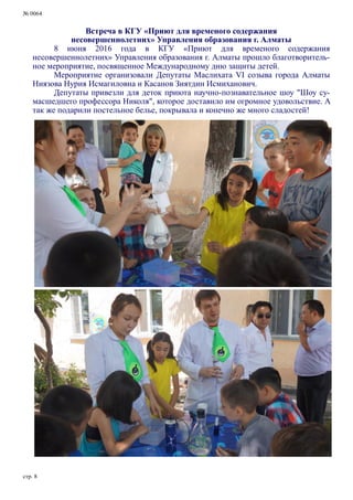 № 0064
стр. 8
Встреча в КГУ «Приют для временого содержания
несовершеннолетних» Управления образования г. Алматы
8 июня 2016 года в КГУ «Приют для временого содержания
несовершеннолетних» Управления образования г. Алматы прошло благотворитель-
ное мероприятие, посвященное Международному дню защиты детей.
Мероприятие организовали Депутаты Маслихата VI созыва города Алматы
Ниязова Нурия Исмагиловна и Касанов Зиятдин Исмиханович.
Депутаты привезли для деток приюта научно-познавательное шоу "Шоу су-
масшедшего профессора Николя", которое доставило им огромное удовольствие. А
так же подарили постельное белье, покрывала и конечно же много сладостей!
 