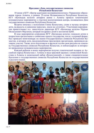 № 0064
стр. 9
Праздник «День государственных символов
Республики Казахстан»
10 июня в КГУ «Центр адаптации несовершеннолетних» Управление образо-
вания города Алматы, в рамках 25-летия Независимости Республики Казахстан,
КГУ «Қоғамдық келісім» аппарата акима г. Алматы провело тематическое
познавательное мероприятие с участием воспитанников центра, посвященное Дню
государственных символов Республики Казахстан.
Встреча началась с исполнения Гимна Казахстана, слова и музыку которого
дети, на радость и удивление взрослых, знали на «отлично». Участников мероприя-
тия приветствовал и.о. заместителя директора КГУ «Қоғамдық келісім» Нурлан
Онласынович Мауленов, который поздравил детей и коллектив ЦАН.
В ходе мероприятия сотрудники КГУ «Қоғамдық келісім» показали детям и
подросткам презентацию о символике нашего государства, после, в игровой форме,
был проведен мини-конкурс на знание Государственных символов Республики Ка-
захстан, в котором дети, воодушевлённые просмотром презентации, принимали ак-
тивное участие. Также дети подготовили и вручили гостям свои рисунки на темати-
ку Государственных символов Республики Казахстан, и поблагодарили за интерес-
но проведенное познавательное мероприятие.
Каждый ребенок в конце мероприятия получил тематический подарок от Ас-
самблеи народа Казахстана г. Алматы в виде красивой кружки с символикой Казах-
стана и Алматы и шоколадный набор «Казахстанский», а также ознакомительные
буклетики о государственных символах Республики Казахстан на государственном
и русском языках.
 