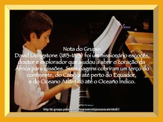CONTE, COMIGO SENHOR http://br.groups.yahoo.com/group/somentejesuseocaminho01/ Nota do Grupo: David Livingstone (1813-1873) foi um missionário escocês, doutor e explorador que ajudou a abrir o coração da  África para missões. Suas viagens cobriram um terço do continente, do Cabo a até perto do Equador,  e do Oceano Atlântico até o Oceano Índico. 