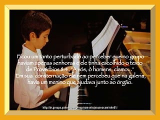 http://br.groups.yahoo.com/group/somentejesuseocaminho01/ Ficou um tanto perturbado ao perceber que no grupo haviam apenas senhoras e ele tinha escolhido o texto  de Provérbios 8:4, "A vós, ó homens, clamo..."  Em sua  consternação ele nem percebeu que na galeria, havia um menino que ajudava junto ao órgão.  