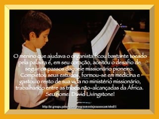 http://br.groups.yahoo.com/group/somentejesuseocaminho01/ O menino que ajudava o organista ficou bastante tocado pela palavra e, em seu coração, aceitou o desafio de  seguir os passos daquele missionário pioneiro.  Completou seus estudos, formou-se em medicina e gastou o resto de sua vida no ministério missionário, trabalhando entre as tribos não-alcançadas da África.  Seu nome: David Livingstone! 
