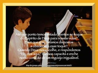 http://br.groups.yahoo.com/group/somentejesuseocaminho01/ Até que ponto temos estado atentos ao toque  do Espírito de Deus para nossas vidas?  E em que grau estamos dispostos  a obedecer a esse toque?  Quando Deus nos escolhe, e respondemos  "Eis-nos aqui," Ele nos capacita e enche  nosso coração de um regozijo inigualável. 