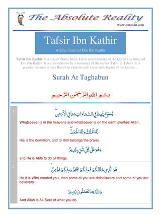 Tafsir Ibn Kathir
Alama Imad ud Din Ibn Kathir
Tafsir ibn Kathir, is a classic Sunni Islam Tafsir (commentary of the Qur'an) by Imad ud
Din Ibn Kathir. It is considered to be a summary of the earlier Tafsir al-Tabari. It is
popular because it uses Hadith to explain each verse and chapter of the Qur'an…
Surah At Taghabun
1.
ۖ ­            ȸ 
Whatsoever is in the heavens and whatsoever is on the earth glorifies Allah.
ۖ       
His is the dominion, and to Him belongs the praise,
    ʅ ʄ  ʋ
and He is Able to do all things.
2.
ۚ      ʅ       
He it is Who created you, then some of you are disbelievers and some of you are
believers.
     ȸ
And Allah is All-Seer of what you do.
 