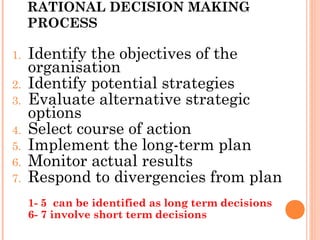 RATIONAL DECISION MAKING
PROCESS
1. Identify the objectives of the
organisation
2. Identify potential strategies
3. Evaluate alternative strategic
options
4. Select course of action
5. Implement the long-term plan
6. Monitor actual results
7. Respond to divergencies from plan
1- 5 can be identified as long term decisions
6- 7 involve short term decisions
 