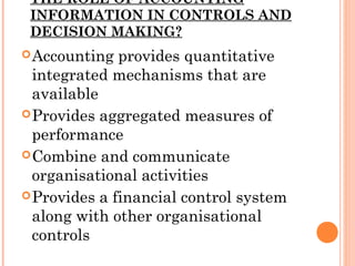 THE ROLE OF ACCOUNTING
INFORMATION IN CONTROLS AND
DECISION MAKING?
Accounting provides quantitative
integrated mechanisms that are
available
Provides aggregated measures of
performance
Combine and communicate
organisational activities
Provides a financial control system
along with other organisational
controls
 