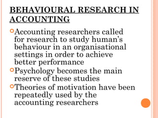 BEHAVIOURAL RESEARCH IN
ACCOUNTING
Accounting researchers called
for research to study human’s
behaviour in an organisational
settings in order to achieve
better performance
Psychology becomes the main
reserve of these studies
Theories of motivation have been
repeatedly used by the
accounting researchers
 