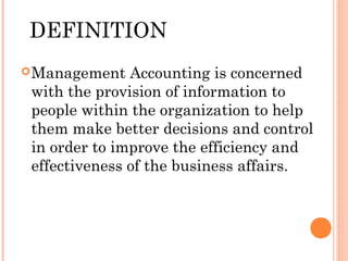 DEFINITION
Management Accounting is concerned
with the provision of information to
people within the organization to help
them make better decisions and control
in order to improve the efficiency and
effectiveness of the business affairs.
 