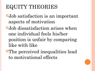EQUITY THEORIES
Job satisfaction is an important
aspects of motivation
Job dissatisfaction arises when
one individual feels his/her
position is unfair by comparing
like with like
The perceived inequalities lead
to motivational effects
 