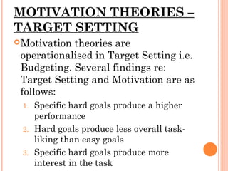 MOTIVATION THEORIES –
TARGET SETTING
Motivation theories are
operationalised in Target Setting i.e.
Budgeting. Several findings re:
Target Setting and Motivation are as
follows:
1. Specific hard goals produce a higher
performance
2. Hard goals produce less overall task-
liking than easy goals
3. Specific hard goals produce more
interest in the task
 