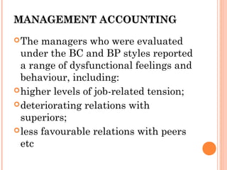 MANAGEMENT ACCOUNTINGMANAGEMENT ACCOUNTING
The managers who were evaluated
under the BC and BP styles reported
a range of dysfunctional feelings and
behaviour, including:
higher levels of job-related tension;
deteriorating relations with
superiors;
less favourable relations with peers
etc
 