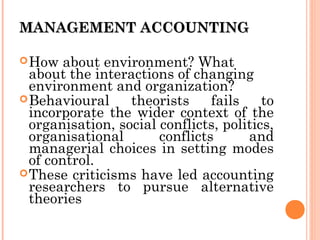 MANAGEMENT ACCOUNTINGMANAGEMENT ACCOUNTING
How about environment? What
about the interactions of changing
environment and organization?
Behavioural theorists fails to
incorporate the wider context of the
organisation, social conflicts, politics,
organisational conflicts and
managerial choices in setting modes
of control.
These criticisms have led accounting
researchers to pursue alternative
theories
 