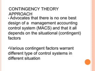 • Advocates that there is no one best
design of a management accounting
control system (MACS) and that it all
depends on the situational (contingent)
factors
•Various contingent factors warrant
different type of control systems in
different situation
CONTINGENCY THEORY
APPROACH
 