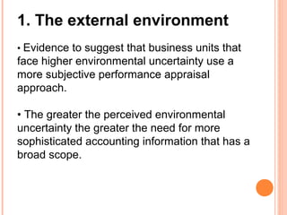 1. The external environment
• Evidence to suggest that business units that
face higher environmental uncertainty use a
more subjective performance appraisal
approach.
• The greater the perceived environmental
uncertainty the greater the need for more
sophisticated accounting information that has a
broad scope.
 