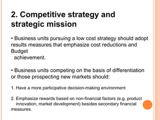 2. Competitive strategy and
strategic mission
• Business units pursuing a low cost strategy should adopt
results measures that emphasize cost reductions and
Budget
achievement.
• Business units competing on the basis of differentiation
or those prospecting new markets should:
1. Have a more participative decision-making environment
2. Emphasize rewards based on non-financial factors (e.g. product
innovation, market development) besides secondary financial
measures.
 