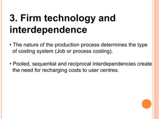 3. Firm technology and
interdependence
• The nature of the production process determines the type
of costing system (Job or process costing).
• Pooled, sequential and reciprocal interdependencies create
the need for recharging costs to user centres.
 