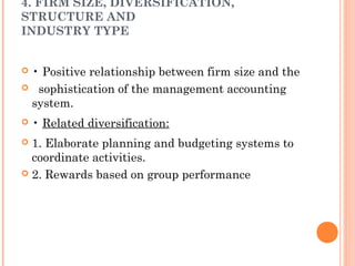 4. FIRM SIZE, DIVERSIFICATION,
STRUCTURE AND
INDUSTRY TYPE
 • Positive relationship between firm size and the
 sophistication of the management accounting
system.
 • Related diversification:
 1. Elaborate planning and budgeting systems to
coordinate activities.
 2. Rewards based on group performance
 
