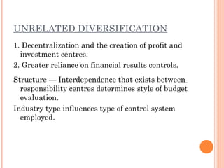 UNRELATED DIVERSIFICATION
1. Decentralization and the creation of profit and
investment centres.
2. Greater reliance on financial results controls.
Structure — Interdependence that exists between
responsibility centres determines style of budget
evaluation.
Industry type influences type of control system
employed.
 