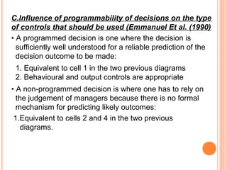 C.Influence of programmability of decisions on the type
of controls that should be used (Emmanuel Et al. (1990)
• A programmed decision is one where the decision is
sufficiently well understood for a reliable prediction of the
decision outcome to be made:
1. Equivalent to cell 1 in the two previous diagrams
2. Behavioural and output controls are appropriate
• A non-programmed decision is where one has to rely on
the judgement of managers because there is no formal
mechanism for predicting likely outcomes:
1.Equivalent to cells 2 and 4 in the two previous
diagrams.
 