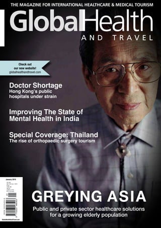 GlobalHealthAndTravel.com
January 2015
Check out
our new website!
globalhealthandtravel.com
Doctor Shortage
Hong Kong’s public
hospitals under strain
Improving The State of
Mental Health in India
Special Coverage: Thailand
The rise of orthopaedic surgery tourism
GreyinG AsiA
Public and private sector healthcare solutions
for a growing elderly population
 