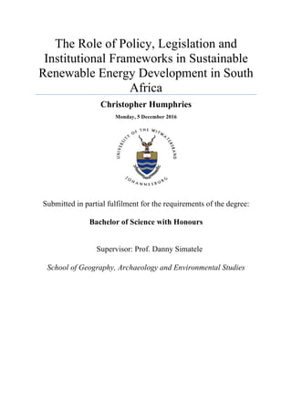 The Role of Policy, Legislation and
Institutional Frameworks in Sustainable
Renewable Energy Development in South
Africa
Christopher Humphries
Monday, 5 December 2016
Submitted in partial fulfilment for the requirements of the degree:
Bachelor of Science with Honours
Supervisor: Prof. Danny Simatele
School of Geography, Archaeology and Environmental Studies
 