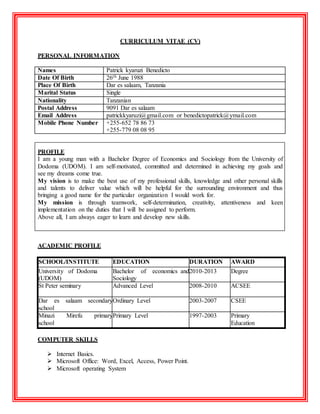 CURRICULUM VITAE (CV)
PERSONAL INFORMATION
Names Patrick kyaruzi Benedicto
Date Of Birth 26th June 1988
Place Of Birth Dar es salaam, Tanzania
Marital Status Single
Nationality Tanzanian
Postal Address 9091 Dar es salaam
Email Address patrickkyaruzi@gmail.com or benedictopatrick@ymail.com
Mobile Phone Number +255-652 78 86 73
+255-779 08 08 95
PROFILE
I am a young man with a Bachelor Degree of Economics and Sociology from the University of
Dodoma (UDOM). I am self-motivated, committed and determined in achieving my goals and
see my dreams come true.
My vision is to make the best use of my professional skills, knowledge and other personal skills
and talents to deliver value which will be helpful for the surrounding environment and thus
bringing a good name for the particular organization I would work for.
My mission is through teamwork, self-determination, creativity, attentiveness and keen
implementation on the duties that I will be assigned to perform.
Above all, I am always eager to learn and develop new skills.
ACADEMIC PROFILE
SCHOOL/INSTITUTE EDUCATION DURATION AWARD
University of Dodoma
(UDOM)
Bachelor of economics and
Sociology
2010-2013 Degree
St Peter seminary Advanced Level 2008-2010 ACSEE
Dar es salaam secondary
school
Ordinary Level 2003-2007 CSEE
Minazi Mirefu primary
school
Primary Level 1997-2003 Primary
Education
COMPUTER SKILLS
 Internet Basics.
 Microsoft Office: Word, Excel, Access, Power Point.
 Microsoft operating System
 