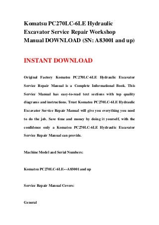 Komatsu PC270LC-6LE Hydraulic
Excavator Service Repair Workshop
Manual DOWNLOAD (SN: A83001 and up)
INSTANT DOWNLOAD
Original Factory Komatsu PC270LC-6LE Hydraulic Excavator
Service Repair Manual is a Complete Informational Book. This
Service Manual has easy-to-read text sections with top quality
diagrams and instructions. Trust Komatsu PC270LC-6LE Hydraulic
Excavator Service Repair Manual will give you everything you need
to do the job. Save time and money by doing it yourself, with the
confidence only a Komatsu PC270LC-6LE Hydraulic Excavator
Service Repair Manual can provide.
Machine Model and Serial Numbers:
Komatsu PC270LC-6LE---A83001 and up
Service Repair Manual Covers:
General
 