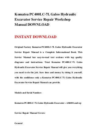 Komatsu PC400LC-7L Galeo Hydraulic
Excavator Service Repair Workshop
Manual DOWNLOAD
INSTANT DOWNLOAD
Original Factory Komatsu PC400LC-7L Galeo Hydraulic Excavator
Service Repair Manual is a Complete Informational Book. This
Service Manual has easy-to-read text sections with top quality
diagrams and instructions. Trust Komatsu PC400LC-7L Galeo
Hydraulic Excavator Service Repair Manual will give you everything
you need to do the job. Save time and money by doing it yourself,
with the confidence only a Komatsu PC400LC-7L Galeo Hydraulic
Excavator Service Repair Manual can provide.
Models and Serial Number:
Komatsu PC400LC-7L Galeo Hydraulic Excavator – A86001 and up
Service Repair Manual Covers:
General
 
